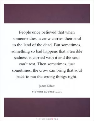 People once believed that when someone dies, a crow carries their soul to the land of the dead. But sometimes, something so bad happens that a terrible sadness is carried with it and the soul can’t rest. Then sometimes, just sometimes, the crow can bring that soul back to put the wrong things right Picture Quote #1