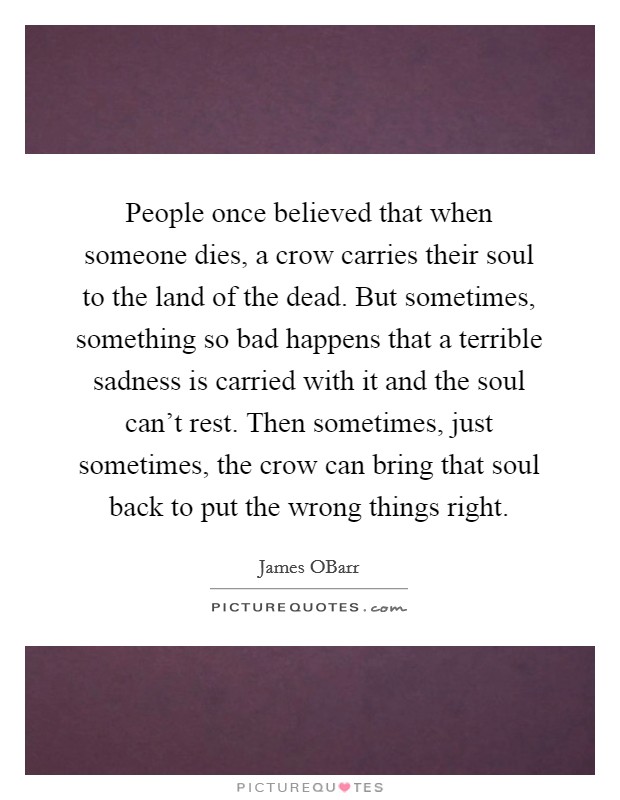 People once believed that when someone dies, a crow carries their soul to the land of the dead. But sometimes, something so bad happens that a terrible sadness is carried with it and the soul can't rest. Then sometimes, just sometimes, the crow can bring that soul back to put the wrong things right Picture Quote #1