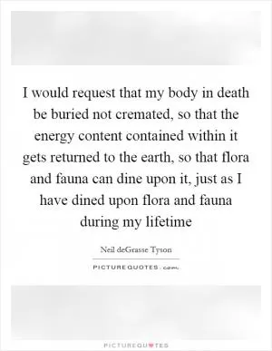 I would request that my body in death be buried not cremated, so that the energy content contained within it gets returned to the earth, so that flora and fauna can dine upon it, just as I have dined upon flora and fauna during my lifetime Picture Quote #1