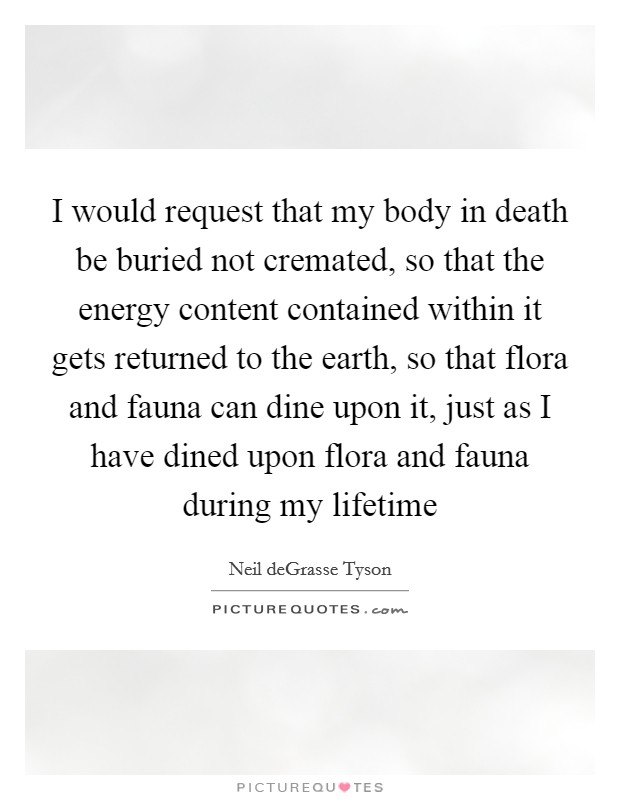 I would request that my body in death be buried not cremated, so that the energy content contained within it gets returned to the earth, so that flora and fauna can dine upon it, just as I have dined upon flora and fauna during my lifetime Picture Quote #1