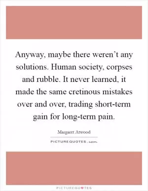 Anyway, maybe there weren’t any solutions. Human society, corpses and rubble. It never learned, it made the same cretinous mistakes over and over, trading short-term gain for long-term pain Picture Quote #1