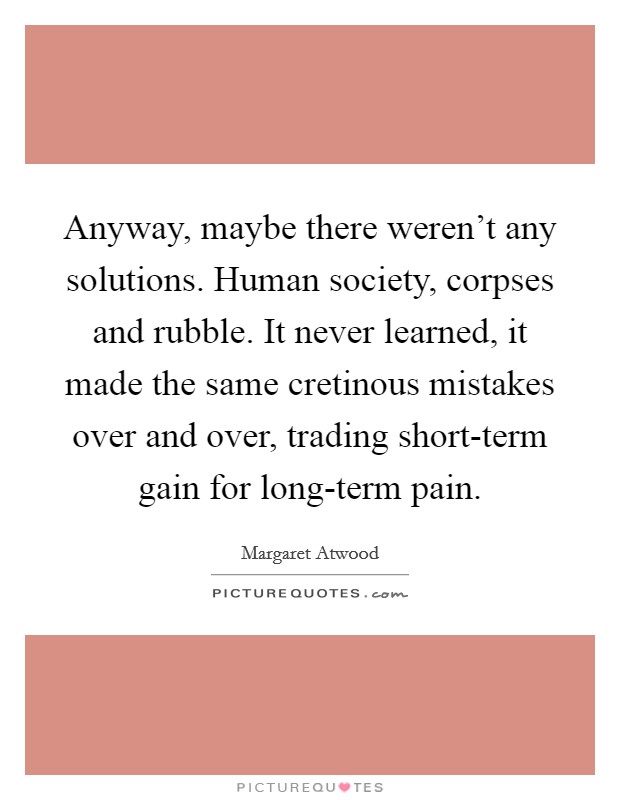 Anyway, maybe there weren't any solutions. Human society, corpses and rubble. It never learned, it made the same cretinous mistakes over and over, trading short-term gain for long-term pain Picture Quote #1