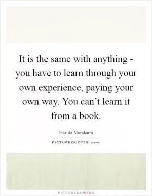 It is the same with anything - you have to learn through your own experience, paying your own way. You can’t learn it from a book Picture Quote #1