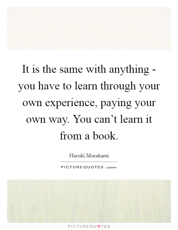 It is the same with anything - you have to learn through your own experience, paying your own way. You can't learn it from a book Picture Quote #1