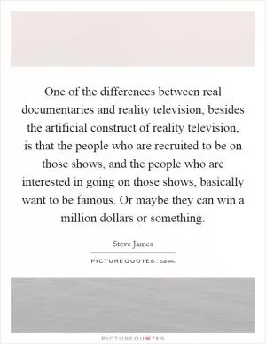 One of the differences between real documentaries and reality television, besides the artificial construct of reality television, is that the people who are recruited to be on those shows, and the people who are interested in going on those shows, basically want to be famous. Or maybe they can win a million dollars or something Picture Quote #1