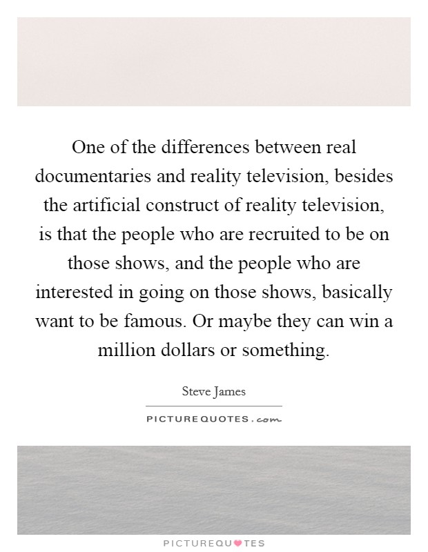 One of the differences between real documentaries and reality television, besides the artificial construct of reality television, is that the people who are recruited to be on those shows, and the people who are interested in going on those shows, basically want to be famous. Or maybe they can win a million dollars or something Picture Quote #1