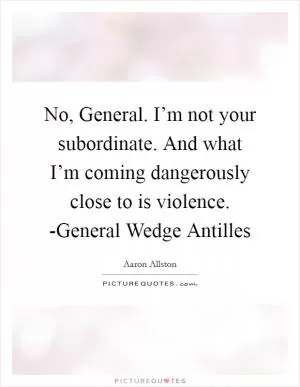 No, General. I’m not your subordinate. And what I’m coming dangerously close to is violence. -General Wedge Antilles Picture Quote #1