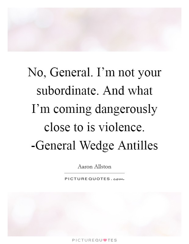 No, General. I'm not your subordinate. And what I'm coming dangerously close to is violence. -General Wedge Antilles Picture Quote #1