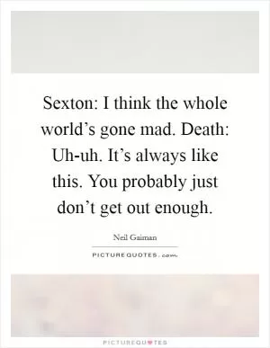Sexton: I think the whole world’s gone mad. Death: Uh-uh. It’s always like this. You probably just don’t get out enough Picture Quote #1