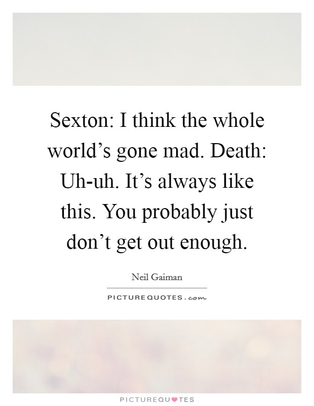Sexton: I think the whole world's gone mad. Death: Uh-uh. It's always like this. You probably just don't get out enough Picture Quote #1