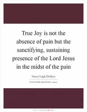 True Joy is not the absence of pain but the sanctifying, sustaining presence of the Lord Jesus in the midst of the pain Picture Quote #1