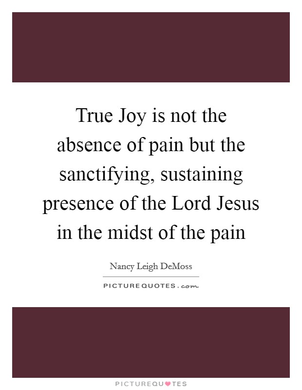 True Joy is not the absence of pain but the sanctifying, sustaining presence of the Lord Jesus in the midst of the pain Picture Quote #1