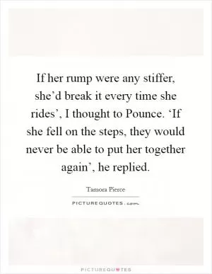 If her rump were any stiffer, she’d break it every time she rides’, I thought to Pounce. ‘If she fell on the steps, they would never be able to put her together again’, he replied Picture Quote #1