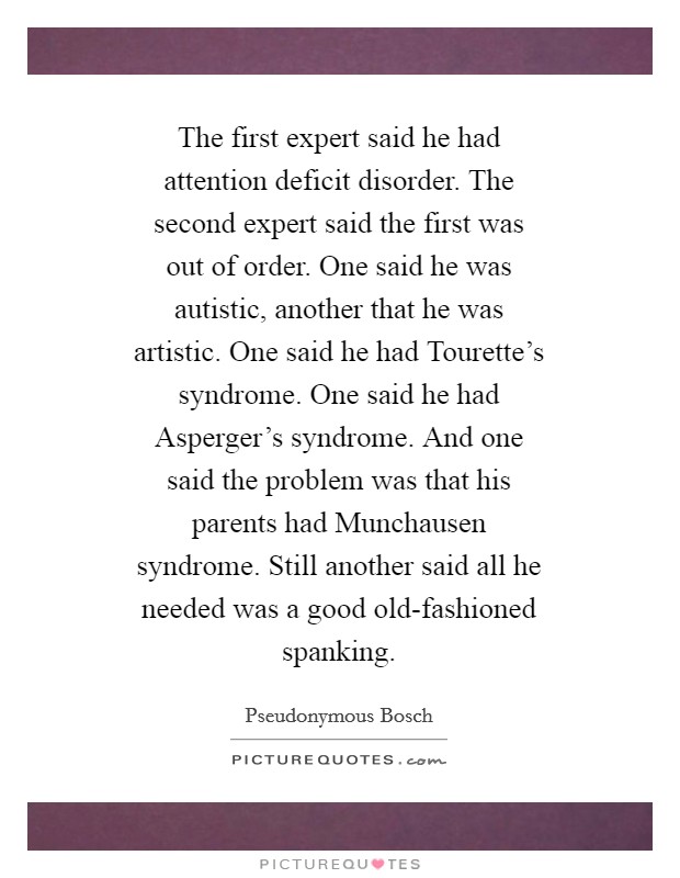 The first expert said he had attention deficit disorder. The second expert said the first was out of order. One said he was autistic, another that he was artistic. One said he had Tourette's syndrome. One said he had Asperger's syndrome. And one said the problem was that his parents had Munchausen syndrome. Still another said all he needed was a good old-fashioned spanking Picture Quote #1