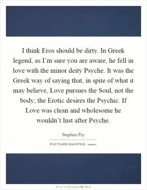 I think Eros should be dirty. In Greek legend, as I’m sure you are aware, he fell in love with the minor deity Psyche. It was the Greek way of saying that, in spite of what it may believe, Love pursues the Soul, not the body; the Erotic desires the Psychic. If Love was clean and wholesome he wouldn’t lust after Psyche Picture Quote #1