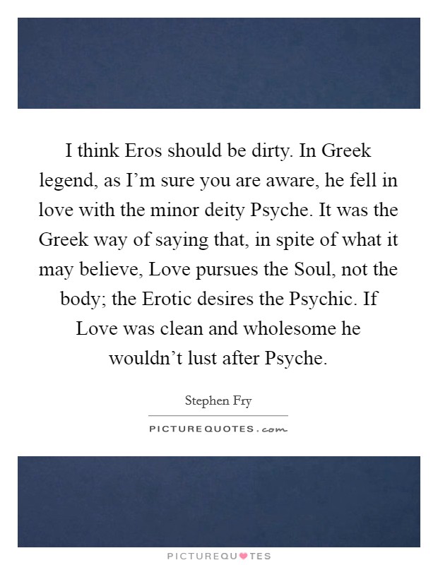 I think Eros should be dirty. In Greek legend, as I'm sure you are aware, he fell in love with the minor deity Psyche. It was the Greek way of saying that, in spite of what it may believe, Love pursues the Soul, not the body; the Erotic desires the Psychic. If Love was clean and wholesome he wouldn't lust after Psyche Picture Quote #1