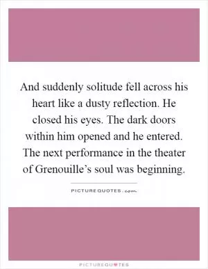 And suddenly solitude fell across his heart like a dusty reflection. He closed his eyes. The dark doors within him opened and he entered. The next performance in the theater of Grenouille’s soul was beginning Picture Quote #1