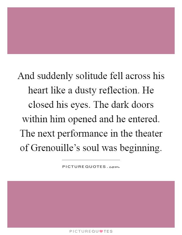 And suddenly solitude fell across his heart like a dusty reflection. He closed his eyes. The dark doors within him opened and he entered. The next performance in the theater of Grenouille's soul was beginning Picture Quote #1