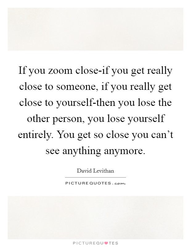 If you zoom close-if you get really close to someone, if you really get close to yourself-then you lose the other person, you lose yourself entirely. You get so close you can't see anything anymore Picture Quote #1