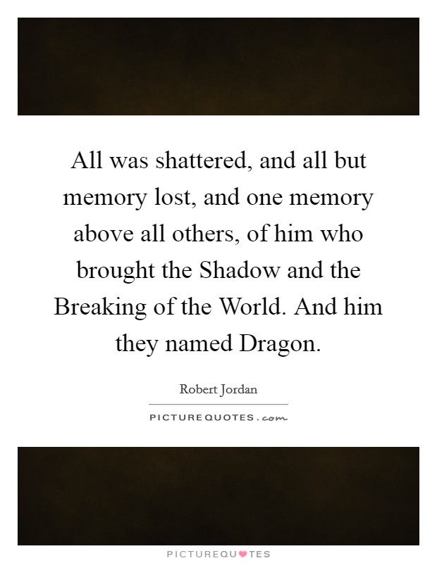 All was shattered, and all but memory lost, and one memory above all others, of him who brought the Shadow and the Breaking of the World. And him they named Dragon Picture Quote #1