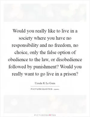 Would you really like to live in a society where you have no responsibility and no freedom, no choice, only the false option of obedience to the law, or disobedience followed by punishment? Would you really want to go live in a prison? Picture Quote #1