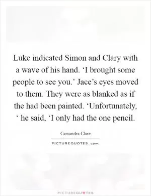Luke indicated Simon and Clary with a wave of his hand. ‘I brought some people to see you.’ Jace’s eyes moved to them. They were as blanked as if the had been painted. ‘Unfortunately, ‘ he said, ‘I only had the one pencil Picture Quote #1