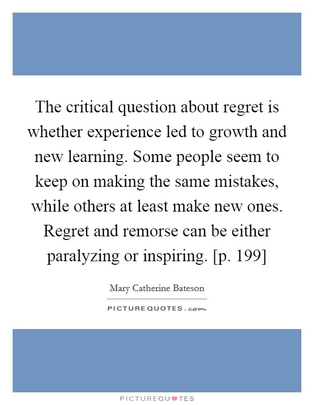 The critical question about regret is whether experience led to growth and new learning. Some people seem to keep on making the same mistakes, while others at least make new ones. Regret and remorse can be either paralyzing or inspiring. [p. 199] Picture Quote #1