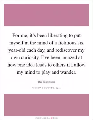 For me, it’s been liberating to put myself in the mind of a fictitious six year-old each day, and rediscover my own curiosity. I’ve been amazed at how one idea leads to others if I allow my mind to play and wander Picture Quote #1