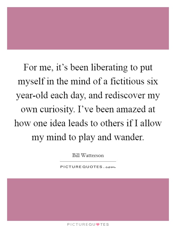 For me, it's been liberating to put myself in the mind of a fictitious six year-old each day, and rediscover my own curiosity. I've been amazed at how one idea leads to others if I allow my mind to play and wander Picture Quote #1