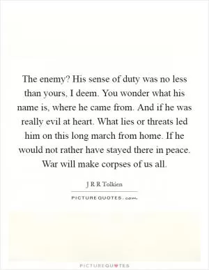 The enemy? His sense of duty was no less than yours, I deem. You wonder what his name is, where he came from. And if he was really evil at heart. What lies or threats led him on this long march from home. If he would not rather have stayed there in peace. War will make corpses of us all Picture Quote #1