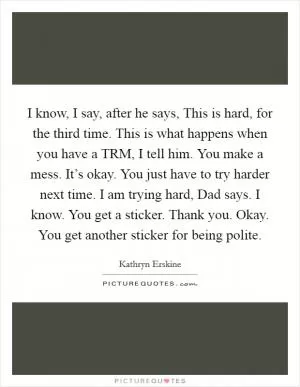 I know, I say, after he says, This is hard, for the third time. This is what happens when you have a TRM, I tell him. You make a mess. It’s okay. You just have to try harder next time. I am trying hard, Dad says. I know. You get a sticker. Thank you. Okay. You get another sticker for being polite Picture Quote #1