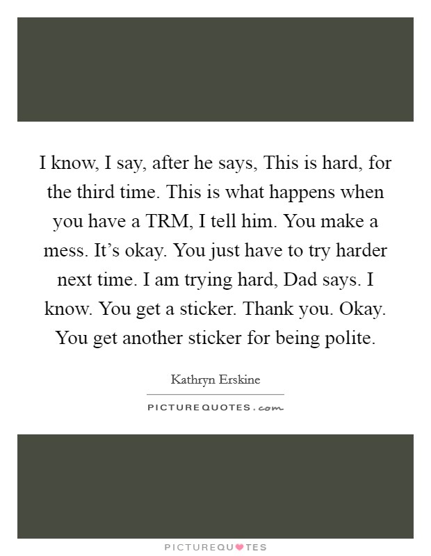 I know, I say, after he says, This is hard, for the third time. This is what happens when you have a TRM, I tell him. You make a mess. It's okay. You just have to try harder next time. I am trying hard, Dad says. I know. You get a sticker. Thank you. Okay. You get another sticker for being polite Picture Quote #1