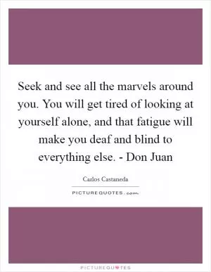 Seek and see all the marvels around you. You will get tired of looking at yourself alone, and that fatigue will make you deaf and blind to everything else. - Don Juan Picture Quote #1