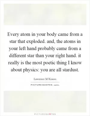 Every atom in your body came from a star that exploded. and, the atoms in your left hand probably came from a different star than your right hand. it really is the most poetic thing I know about physics: you are all stardust Picture Quote #1