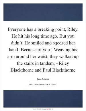 Everyone has a breaking point, Riley. He hit his long time ago. But you didn’t. He smiled and sqeezed her hand.’Because of you.’ Weaving his arm around her waist, they walked up the stairs in tandem. - Riley Blackthorne and Paul Blackthorne Picture Quote #1