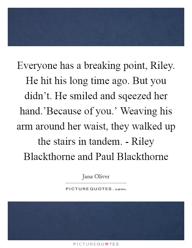 Everyone has a breaking point, Riley. He hit his long time ago. But you didn't. He smiled and sqeezed her hand.'Because of you.' Weaving his arm around her waist, they walked up the stairs in tandem. - Riley Blackthorne and Paul Blackthorne Picture Quote #1