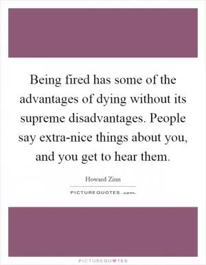 Being fired has some of the advantages of dying without its supreme disadvantages. People say extra-nice things about you, and you get to hear them Picture Quote #1