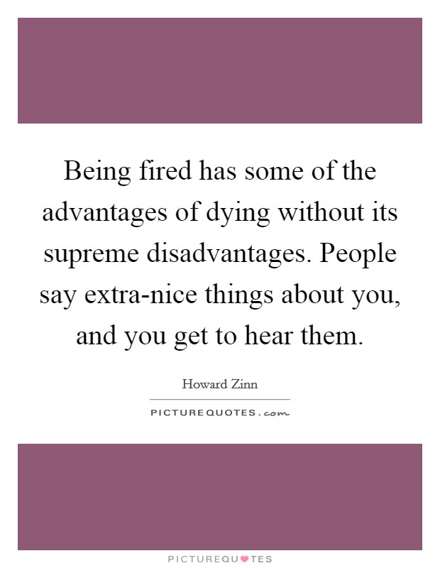 Being fired has some of the advantages of dying without its supreme disadvantages. People say extra-nice things about you, and you get to hear them Picture Quote #1