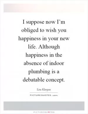 I suppose now I’m obliged to wish you happiness in your new life. Although happiness in the absence of indoor plumbing is a debatable concept Picture Quote #1