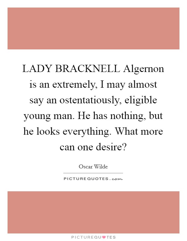 LADY BRACKNELL Algernon is an extremely, I may almost say an ostentatiously, eligible young man. He has nothing, but he looks everything. What more can one desire? Picture Quote #1