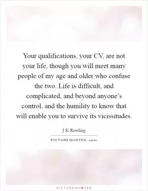 Your qualifications, your CV, are not your life, though you will meet many people of my age and older who confuse the two. Life is difficult, and complicated, and beyond anyone’s control, and the humility to know that will enable you to survive its vicissitudes Picture Quote #1