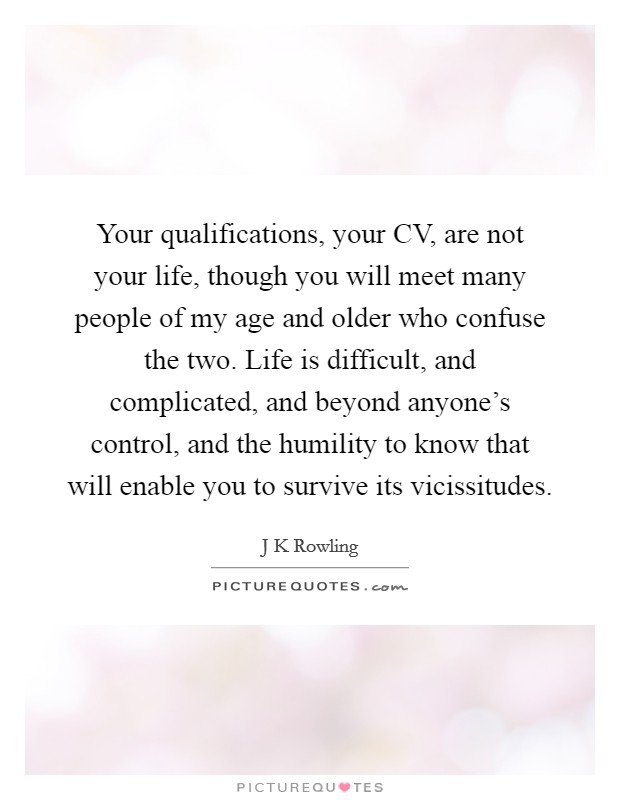 Your qualifications, your CV, are not your life, though you will meet many people of my age and older who confuse the two. Life is difficult, and complicated, and beyond anyone's control, and the humility to know that will enable you to survive its vicissitudes Picture Quote #1