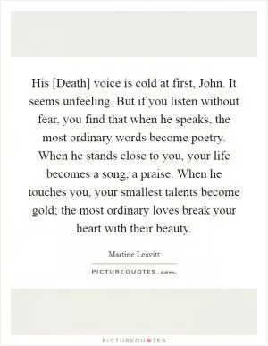 His [Death] voice is cold at first, John. It seems unfeeling. But if you listen without fear, you find that when he speaks, the most ordinary words become poetry. When he stands close to you, your life becomes a song, a praise. When he touches you, your smallest talents become gold; the most ordinary loves break your heart with their beauty Picture Quote #1