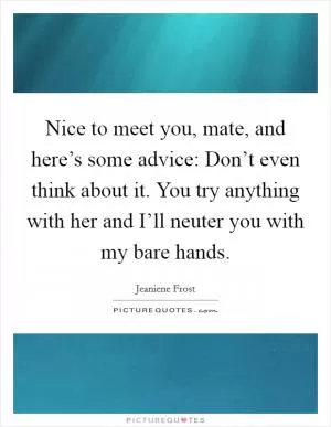 Nice to meet you, mate, and here’s some advice: Don’t even think about it. You try anything with her and I’ll neuter you with my bare hands Picture Quote #1