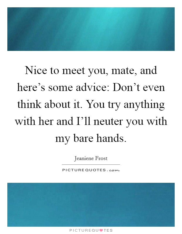 Nice to meet you, mate, and here's some advice: Don't even think about it. You try anything with her and I'll neuter you with my bare hands Picture Quote #1