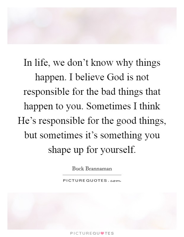 In life, we don't know why things happen. I believe God is not responsible for the bad things that happen to you. Sometimes I think He's responsible for the good things, but sometimes it's something you shape up for yourself Picture Quote #1