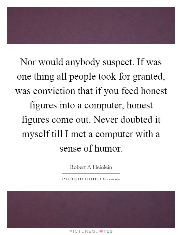 Nor would anybody suspect. If was one thing all people took for granted, was conviction that if you feed honest figures into a computer, honest figures come out. Never doubted it myself till I met a computer with a sense of humor Picture Quote #1
