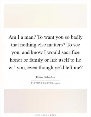 Am I a man? To want you so badly that nothing else matters? To see you, and know I would sacrifice honor or family or life itself to lie wi’ you, even though ye’d left me? Picture Quote #1