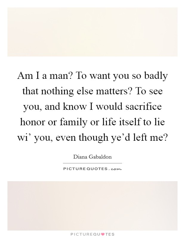 Am I a man? To want you so badly that nothing else matters? To see you, and know I would sacrifice honor or family or life itself to lie wi' you, even though ye'd left me? Picture Quote #1