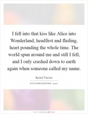 I fell into that kiss like Alice into Wonderland, headfirst and flailing, heart pounding the whole time. The world spun around me and still I fell, and I only crashed down to earth again when someone called my name Picture Quote #1